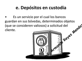 e. Depósitos en custodia 
• Es un servicio por el cual los bancos 
guardan en sus bóvedas, determinados objetos 
(que se consideren valiosos) a solicitud del 
cliente. 
 