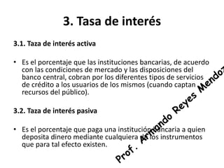 3. Tasa de interés 
3.1. Taza de interés activa 
• Es el porcentaje que las instituciones bancarias, de acuerdo 
con las condiciones de mercado y las disposiciones del 
banco central, cobran por los diferentes tipos de servicios 
de crédito a los usuarios de los mismos (cuando captan 
recursos del público). 
3.2. Taza de interés pasiva 
• Es el porcentaje que paga una institución bancaria a quien 
deposita dinero mediante cualquiera de los instrumentos 
que para tal efecto existen. 
 