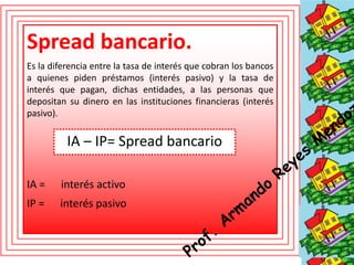 Spread bancario. 
Es la diferencia entre la tasa de interés que cobran los bancos 
a quienes piden préstamos (interés pasivo) y la tasa de 
interés que pagan, dichas entidades, a las personas que 
depositan su dinero en las instituciones financieras (interés 
pasivo). 
IA – IP= Spread bancario 
IA = interés activo 
IP = interés pasivo 
 