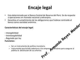 Encaje legal 
• Esta determinado por el Banco Central de Reserva del Perú. Se da respecto 
a operaciones en moneda nacional y extranjera. 
• Garantiza el cumplimiento de las obligaciones que hubiese contraído el 
banco como sociedad anónima. 
Características del encaje legal: 
- Intangibilidad 
- Inembargabilidad 
- Regulado por ley 
Funciones: 
– Ser un instrumento de política monetaria. 
– instrumento que brinda cobertura a las empresas financieras para asegurar al 
público la devolución de sus ahorros 
 