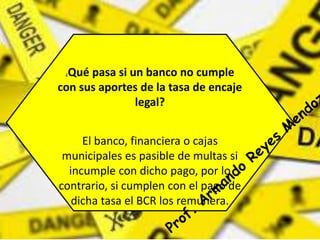 ¿Qué pasa si un banco no cumple 
con sus aportes de la tasa de encaje 
legal? 
El banco, financiera o cajas 
municipales es pasible de multas si 
incumple con dicho pago, por lo 
contrario, si cumplen con el pago de 
dicha tasa el BCR los remunera. 
