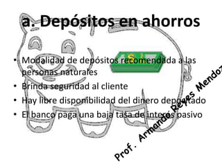 a. Depósitos en ahorros 
• Modalidad de depósitos recomendada a las 
personas naturales 
• Brinda seguridad al cliente 
• Hay libre disponibilidad del dinero depositado 
• El banco paga una baja tasa de interés pasivo 
 