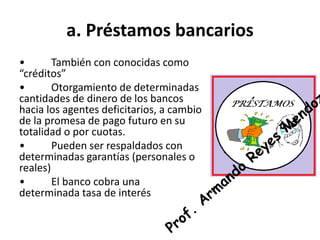 a. Préstamos bancarios
• También con conocidas como
“créditos”
• Otorgamiento de determinadas
cantidades de dinero de los bancos
hacia los agentes deficitarios, a cambio
de la promesa de pago futuro en su
totalidad o por cuotas.
• Pueden ser respaldados con
determinadas garantías (personales o
reales)
• El banco cobra una
determinada tasa de interés
 