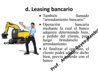 d. Leasing bancario
 También llamado
“arrendamiento bancario”
 Operación bancaria
mediante la cual el banco
adquiere determinado bien,
a pedido del cliente, para
luego brindárselo en
arrendamiento.
 Al finalizar el contrato, el
cliente podrá adquirir dicho
bien, previo acuerdo con el
banco
 