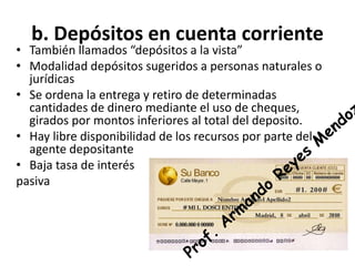 b. Depósitos en cuenta corriente
• También llamados “depósitos a la vista”
• Modalidad depósitos sugeridos a personas naturales o
jurídicas
• Se ordena la entrega y retiro de determinadas
cantidades de dinero mediante el uso de cheques,
girados por montos inferiores al total del deposito.
• Hay libre disponibilidad de los recursos por parte del
agente depositante
• Baja tasa de interés
pasiva
 
