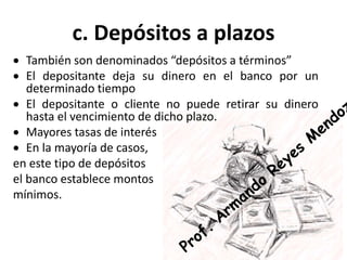 c. Depósitos a plazos
 También son denominados “depósitos a términos”
 El depositante deja su dinero en el banco por un
determinado tiempo
 El depositante o cliente no puede retirar su dinero
hasta el vencimiento de dicho plazo.
 Mayores tasas de interés
 En la mayoría de casos,
en este tipo de depósitos
el banco establece montos
mínimos.
 