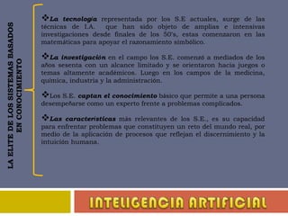 La tecnología representada por los S.E actuales, surge de las técnicas de I.A.  que han sido objeto de amplias e intensivas investigaciones desde finales de los 50’s, estas comenzaron en las matemáticas para apoyar el razonamiento simbólico.