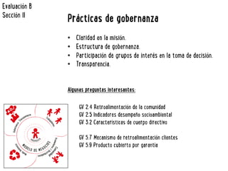 Prácticas de gobernanza 
• Claridad en la misión. 
• Estructura de gobernanza. 
• Participación de grupos de interés en la toma de decisión. 
• Transparencia. 
Algunas preguntas interesantes: 
GV 2.4 Retroalimentación de la comunidad 
GV 2.5 Indicadores desempeño socioambiental 
GV 3.2 Características de cuerpo directivo 
GV 5.7 Mecanismo de retroalimentación clientes 
GV 5.9 Producto cubierto por garantía 
Evaluación B 
Sección II 
 