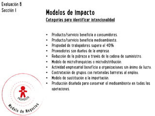 Modelos de impacto 
Categorías para identificar intencionalidad 
• Producto/servicio beneficia a consumidores. 
• Producto/servicio beneficia medioambiente. 
• Propiedad de trabajadores supera el 40% 
• Proveedores son dueños de la empresa. 
• Reducción de la pobreza a través de la cadena de suministro. 
• Modelo de microfranquicias o microdistribución. 
• Actividad empresarial beneficia a organizaciones sin ánimo de lucro. 
• Contratación de grupos con reiteradas barreras al empleo. 
• Modelo de sustitución a la importación. 
• Producción diseñada para conservar el medioambiente en todas las 
operaciones. 
Evaluación B 
Sección I 
 