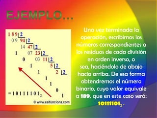 Ejemplo…Una vez terminada la operación, escribimos los números correspondientes a los residuos de cada división en orden inverso, o sea, haciéndolo de abajo hacia arriba. De esa forma obtendremos el número binario, cuyo valor equivale a 189, que en este caso será: 101111012 .