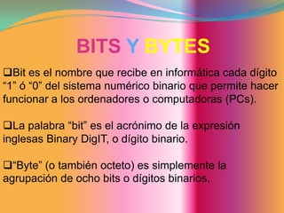 BITS YBYTESBit es el nombre que recibe en informática cada dígito “1” ó “0” del sistema numérico binario que permite hacer funcionar a los ordenadores o computadoras (PCs).
