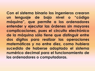 Con el sistema binario los ingenieros crearon un lenguaje de bajo nivel o “código máquina”, que permite a los ordenadores entender y ejecutar las órdenes sin mayores complicaciones, pues el circuito electrónico de la máquina sólo tiene que distinguir entre dos dígitos para realizar las operaciones matemáticas y no entre diez, como hubiera sucedido de haberse adoptado el sistema numérico decimal para el funcionamiento de los ordenadores o computadoras.