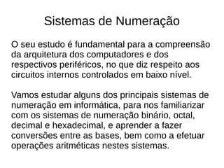 Sistemas de Numeração
O seu estudo é fundamental para a compreensão
da arquitetura dos computadores e dos
respectivos periféricos, no que diz respeito aos
circuitos internos controlados em baixo nível.

Vamos estudar alguns dos principais sistemas de
numeração em informática, para nos familiarizar
com os sistemas de numeração binário, octal,
decimal e hexadecimal, e aprender a fazer
conversões entre as bases, bem como a efetuar
operações aritméticas nestes sistemas.
 