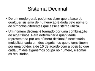 Sistema Decimal
●   De um modo geral, podemos dizer que a base de
    qualquer sistema de numeração é dada pelo número
    de símbolos diferentes que esse sistema utiliza.
●   Um número decimal é formado por uma combinação
    de algarismos. Para determinar a quantidade
    representada por um número decimal é necessário
    multiplicar cada um dos algarismos que o constituem
    por uma potência de 10 de acordo com a posição que
    cada um dos algarismos ocupa no número, e somar
    os resultados.
 