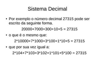Sistema Decimal
●   Por exemplo o número decimal 27315 pode ser
    escrito da seguinte forma.
           20000+7000+300+10+5 = 27315
●   o que é o mesmo que:
       2*10000+7*1000+3*100+1*10+5 = 27315
●   que por sua vez igual a:
      2*104+7*103+3*102+1*101+5*100 = 27315
 