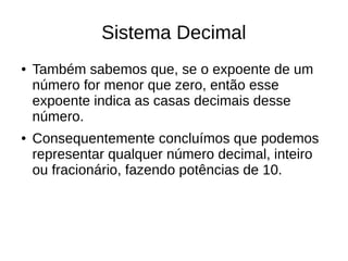 Sistema Decimal
●   Também sabemos que, se o expoente de um
    número for menor que zero, então esse
    expoente indica as casas decimais desse
    número.
●   Consequentemente concluímos que podemos
    representar qualquer número decimal, inteiro
    ou fracionário, fazendo potências de 10.
 