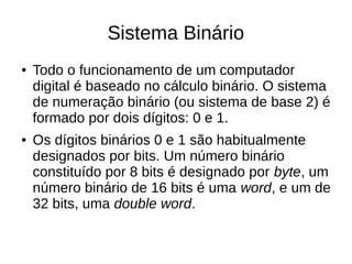 Sistema Binário
●   Todo o funcionamento de um computador
    digital é baseado no cálculo binário. O sistema
    de numeração binário (ou sistema de base 2) é
    formado por dois dígitos: 0 e 1.
●   Os dígitos binários 0 e 1 são habitualmente
    designados por bits. Um número binário
    constituído por 8 bits é designado por byte, um
    número binário de 16 bits é uma word, e um de
    32 bits, uma double word.
 