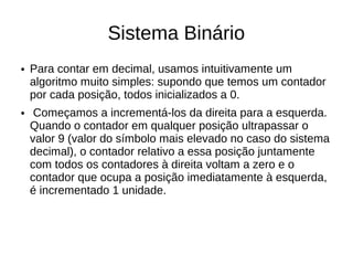 Sistema Binário
●   Para contar em decimal, usamos intuitivamente um
    algoritmo muito simples: supondo que temos um contador
    por cada posição, todos inicializados a 0.
●    Começamos a incrementá-los da direita para a esquerda.
    Quando o contador em qualquer posição ultrapassar o
    valor 9 (valor do símbolo mais elevado no caso do sistema
    decimal), o contador relativo a essa posição juntamente
    com todos os contadores à direita voltam a zero e o
    contador que ocupa a posição imediatamente à esquerda,
    é incrementado 1 unidade.
 