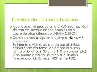 División de números binarios
 Igual que en el producto, la división es muy fácil
  de realizar, porque no son posibles en el
  cociente otras cifras que UNOS y CEROS.
 Consideremos el siguiente ejemplo, 42 / 6 = 7,
  en binario:
  Se intenta dividir el dividendo por el divisor,
  empezando por tomar en ambos el mismo
  número de cifras (100 entre 110, en el ejemplo).
  Si no puede dividirse, se intenta la división
  tomando un dígito más (1001 entre 100).
 
