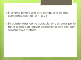  Elsistema binario solo esta compuesto de dos
  elementos que son 0,1 ó V,F

 Se  puede tratar como cualquier otro sistema; por lo
  tanto se pueden realizar operaciones con ellos con
  su respectivo método
 
