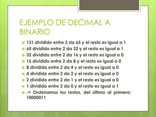 EJEMPLO DE DECIMAL A
BINARIO
   131 dividido entre 2 da 65 y el resto es igual a 1
   65 dividido entre 2 da 32 y el resto es igual a 1
   32 dividido entre 2 da 16 y el resto es igual a 0
   16 dividido entre 2 da 8 y el resto es igual a 0
   8 dividido entre 2 da 4 y el resto es igual a 0
   4 dividido entre 2 da 2 y el resto es igual a 0
   2 dividido entre 2 da 1 y el resto es igual a 0
   1 dividido entre 2 da 0 y el resto es igual a 1
   -> Ordenamos los restos, del último al primero:
    10000011
 