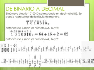 DE BINARIO A DECIMAL
El número binario 1010010 corresponde en decimal al 82. Se
puede representar de la siguiente manera:



entonces se suman los números 64, 16 y 2:



entonces se suman los números 64, 16 y 2:
 