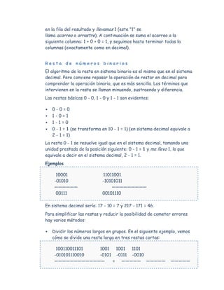 en la fila del resultado y llevamos 1 (este "1" se
llama acarreo o arrastre). A continuación se suma el acarreo a la
siguiente columna: 1 + 0 + 0 = 1, y seguimos hasta terminar todas la
columnas (exactamente como en decimal).


Resta de números binarios
El algoritmo de la resta en sistema binario es el mismo que en el sistema
decimal. Pero conviene repasar la operación de restar en decimal para
comprender la operación binaria, que es más sencilla. Los términos que
intervienen en la resta se llaman minuendo, sustraendo y diferencia.
Las restas básicas 0 - 0, 1 - 0 y 1 - 1 son evidentes:

   0-0=0
   1-0=1
   1-1=0
   0 - 1 = 1 (se transforma en 10 - 1 = 1) (en sistema decimal equivale a
    2 - 1 = 1)
La resta 0 - 1 se resuelve igual que en el sistema decimal, tomando una
unidad prestada de la posición siguiente: 0 - 1 = 1 y me llevo 1, lo que
equivale a decir en el sistema decimal, 2 - 1 = 1.
Ejemplos

      10001                  11011001
     -01010                  -10101011
     ——————                      —————————
      00111                  00101110

En sistema decimal sería: 17 - 10 = 7 y 217 - 171 = 46.
Para simplificar las restas y reducir la posibilidad de cometer errores
hay varios métodos:

   Dividir los números largos en grupos. En el siguiente ejemplo, vemos
    cómo se divide una resta larga en tres restas cortas:

      100110011101 1001  1001 1101
     -010101110010 -0101 -0111 -0010
     —————————————      = ————— —————                           —————
 