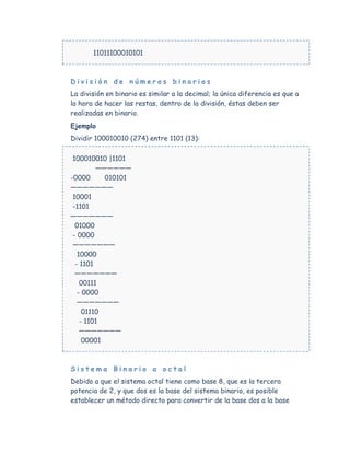 11011100010101



División de números binarios
La división en binario es similar a la decimal; la única diferencia es que a
la hora de hacer las restas, dentro de la división, éstas deben ser
realizadas en binario.
Ejemplo
Dividir 100010010 (274) entre 1101 (13):

 100010010 |1101
         ——————
-0000      010101
———————
 10001
 -1101
———————
  01000
 - 0000
 ———————
   10000
  - 1101
  ———————
    00111
   - 0000
   ———————
     01110
    - 1101
    ———————
     00001



Sistema Binario a octal
Debido a que el sistema octal tiene como base 8, que es la tercera
potencia de 2, y que dos es la base del sistema binario, es posible
establecer un método directo para convertir de la base dos a la base
 