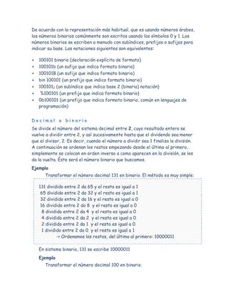 De acuerdo con la representación más habitual, que es usando números árabes,
los números binarios comúnmente son escritos usando los símbolos 0 y 1. Los
números binarios se escriben a menudo con subíndices, prefijos o sufijos para
indicar su base. Las notaciones siguientes son equivalentes:

   100101 binario (declaración explícita de formato)
   100101b (un sufijo que indica formato binario)
   100101B (un sufijo que indica formato binario)
   bin 100101 (un prefijo que indica formato binario)
   1001012 (un subíndice que indica base 2 (binaria) notación)
    %100101 (un prefijo que indica formato binario)
   0b100101 (un prefijo que indica formato binario, común en lenguajes de
    programación)


Decimal a binario
Se divide el número del sistema decimal entre 2, cuyo resultado entero se
vuelve a dividir entre 2, y así sucesivamente hasta que el dividendo sea menor
que el divisor, 2. Es decir, cuando el número a dividir sea 1 finaliza la división.
A continuación se ordenan los restos empezando desde el último al primero,
simplemente se colocan en orden inverso a como aparecen en la división, se les
da la vuelta. Éste será el número binario que buscamos.
Ejemplo
       Transformar el número decimal 131 en binario. El método es muy simple:

    131 dividido entre 2 da 65 y el resto es igual a 1
     65 dividido entre 2 da 32 y el resto es igual a 1
     32 dividido entre 2 da 16 y el resto es igual a 0
     16 dividido entre 2 da 8 y el resto es igual a 0
      8 dividido entre 2 da 4 y el resto es igual a 0
      4 dividido entre 2 da 2 y el resto es igual a 0
      2 dividido entre 2 da 1 y el resto es igual a 0
      1 dividido entre 2 da 0 y el resto es igual a 1
              -> Ordenamos los restos, del último al primero: 10000011

    En sistema binario, 131 se escribe 10000011
    Ejemplo
       Transformar el número decimal 100 en binario.
 