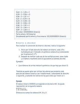 0,64 · 2 = 1,28 => 1
0,28 · 2 = 0,56 => 0
0,56 · 2 = 1,12 => 1
0,12 · 2 = 0,24 => 0
0,24 · 2 = 0,48 => 0
0,48 · 2 = 0,96 => 0
0,96 · 2 = 1,92 => 1
0,92 · 2 = 1,84 => 1
0,84 · 2 = 1,68 => 1
En orden: 110101000111 (binario)
Parte entera: 110 (binario)
Encadenando parte entera y fraccionaria: 110,110101000111 (binario)



Binario a decimal
Para realizar la conversión de binario a decimal, realice lo siguiente:

    1. Inicie por el lado derecho del número en binario, cada cifra
       multiplíquela por 2 elevado a la potencia consecutiva (comenzando
       por la potencia 0, 20).
    2. Después de realizar cada una de las multiplicaciones, sume todas
       y el número resultante será el equivalente al sistema decimal.
Ejemplos:

   (Los números de arriba indican la potencia a la que hay que elevar 2)


También se puede optar por utilizar los valores que presenta cada
posición del número binario a ser transformado, comenzando de derecha
a izquierda, y sumando los valores de las posiciones que tienen un 1.


Ejemplo
El número binario 1010010 corresponde en decimal al 82. Se puede
representar de la siguiente manera:



Entonces se suman los números 64, 16 y 2:
 
