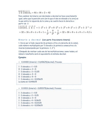 Para cambiar de binario con decimales a decimal se hace exactamente
igual, salvo que la posición cero (en la que el dos es elevado a la cero) es
la que está a la izquierda de la coma y se cuenta hacia la derecha a
partir de -1:




B i n a r i o a d e c i m a l (con parte fraccionaria binaria)
1. Inicie por el lado izquierdo (la primera cifra a la derecha de la coma),
cada número multiplíquelo por 2 elevado a la potencia consecutiva a la
inversa (comenzando por la potencia -1, 2-1).
2.Después de realizar cada una de las multiplicaciones, sume todas y el
número resultante será el equivalente al sistema decimal.
Ejemplos

   0,101001 (binario) = 0,640625(decimal). Proceso:

1 · 2 elevado a -1 = 0,5
0 · 2 elevado a -2 = 0
1 · 2 elevado a -3 = 0,125
0 · 2 elevado a -4 = 0
0 · 2 elevado a -5 = 0
1 · 2 elevado a -6 = 0,015625
La suma es: 0,640625


   0.110111 (binario) = 0,859375(decimal). Proceso:

1 · 2 elevado a -1 = 0,5
1 · 2 elevado a -2 = 0,25
0 · 2 elevado a -3 = 0
1 · 2 elevado a -4 = 0,0625
1 · 2 elevado a -5 = 0,03125
1 · 2 elevado a -6 = 0,015625
 