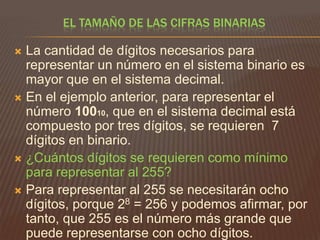 EL TAMAÑO DE LAS CIFRAS BINARIAS

La cantidad de dígitos necesarios para
representar un número en el sistema binario es
mayor que en el sistema decimal.
 En el ejemplo anterior, para representar el
número 10010, que en el sistema decimal está
compuesto por tres dígitos, se requieren 7
dígitos en binario.
 ¿Cuántos dígitos se requieren como mínimo
para representar al 255?
 Para representar al 255 se necesitarán ocho
dígitos, porque 28 = 256 y podemos afirmar, por
tanto, que 255 es el número más grande que
puede representarse con ocho dígitos.


 