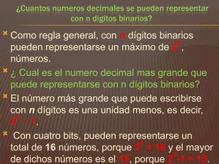 ¿Cuantos numeros decimales se pueden representar
con n digitos binarios?


Como regla general, con n dígitos binarios
n
pueden representarse un máximo de 2 ,
números.
 ¿ Cual es el numero decimal mas grande que
puede representarse con n dígitos binarios?
 El número más grande que puede escribirse
con n dígitos es una unidad menos, es decir,
n
2 – 1.
 Con cuatro bits, pueden representarse un
4
total de 16 números, porque 2 = 16 y el mayor
4
de dichos números es el 15, porque 2 -1 = 15.

 