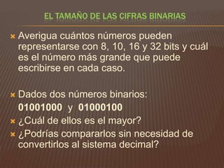 EL TAMAÑO DE LAS CIFRAS BINARIAS


Averigua cuántos números pueden
representarse con 8, 10, 16 y 32 bits y cuál
es el número más grande que puede
escribirse en cada caso.

Dados dos números binarios:
01001000 y 01000100
 ¿Cuál de ellos es el mayor?
 ¿Podrías compararlos sin necesidad de
convertirlos al sistema decimal?


 