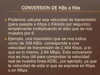 CONVERSION DE KBs a Kbs
Podemos calcular esa velocidad de transmisión
(para pasarla a Kbps o Kilobits por segundo)
simplemente multiplicando el dato que se nos
muestra por 8.
 Ejemplo, una trasmisión que se nos indica
como de 308 KB/s corresponde a una
velocidad de transmisión de 2.464 Kbps, a lo
que es lo mismo, 2.64 Mbps. Esta conversión
nos es muy útil para comprobar la velocidad
real de nuestra línea ADSL, por ejemplo, ya que
la velocidad de esta si que se expresa en Kbps
o en Mbps


 