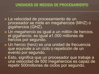 UNIDADES DE MEDIDA DE PROCESAMIENTO

La velocidad de procesamiento de un
procesador se mide en megahercios (MHZ) ó
gigahercios (GHZ).
 Un megahercio es igual a un millón de hercios.
el gigahercio, es igual a1.000 millones de
hercios por segundo.
 Un hercio (herz) es una unidad de frecuencia
que equivale a un ciclo o repetición de un
evento por segundo.
 Esto, significa que un procesador que trabaje a
una velocidad de 500 megahercios es capaz de
repetir 500millones de ciclos por segundo.


 