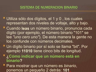 SISTEMA DE NUMERACION BINARIO


Utiliza sólo dos dígitos, el 1 y 0 , los cuales
representan dos niveles de voltaje, alto y bajo.
 Cuando leas un número binario, pronuncia cada
dígito (por ejemplo, el número binario "101" se
lee "uno cero uno"). De esta manera la gente no
los confunde con números decimales.
 Un dígito binario por sí solo se llama "bit". Por
ejemplo 11010 tiene cinco bits de longitud.
 ¿Cómo indicar que un número está en
binario?
 Para mostrar que un número es binario,
ponemos un pequeño 2 detrás: 101

 