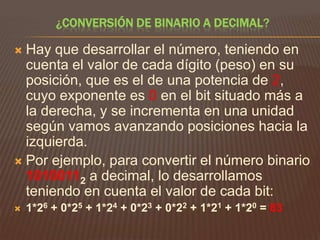¿CONVERSIÓN DE BINARIO A DECIMAL?

Hay que desarrollar el número, teniendo en
cuenta el valor de cada dígito (peso) en su
posición, que es el de una potencia de 2,
cuyo exponente es 0 en el bit situado más a
la derecha, y se incrementa en una unidad
según vamos avanzando posiciones hacia la
izquierda.
 Por ejemplo, para convertir el número binario
10100112 a decimal, lo desarrollamos
teniendo en cuenta el valor de cada bit:




1*26 + 0*25 + 1*24 + 0*23 + 0*22 + 1*21 + 1*20 = 83

 