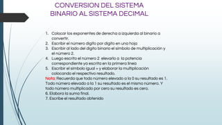 CONVERSION DEL SISTEMA
BINARIO AL SISTEMA DECIMAL
1. Colocar los exponentes de derecha a izquierda al binario a
convertir.
2. Escribir el número digito por dígito en una hoja
3. Escribir al lado del dígito binario el símbolo de multiplicación y
el número 2.
4. Luego escrito el número 2 elevarlo a la potencia
correspondiente ya escrita en la primera línea
5. Escribir el símbolo igual = y elaborar la multiplicación
colocando el respectivo resultado.
Nota: Recuerda que todo número elevado a la 0 su resultado es 1.
Todo número elevado a la 1 su resultado es el mismo número. Y
todo número multiplicado por cero su resultado es cero.
6. Elabora la suma final.
7. Escribe el resultado obtenido
 