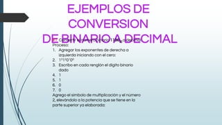 EJEMPLOS DE
CONVERSION
DE BINARIO A DECIMAL#1 Convertir el número binario 1100(2) a decimal.
Proceso:
1. Agregar los exponentes de derecha a
izquierda iniciando con el cero:
2. 13120100
3. Escribo en cada renglón el dígito binario
dado
4. 1
5. 1
6. 0
7. 0
Agrego el símbolo de multiplicación y el número
2, elevándolo a la potencia que se tiene en la
parte superior ya elaborada:
 