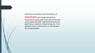 Escribe en el cuaderno de informática un
resumende 6 renglones sobre la
importancia que puede tener este tema para
quien desea estudiar ingeniería de sistemas,
electrónica, robótica, mecatrónica, etc. Y en
general como un tema para un aficionado a
los computadores.
 