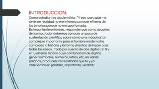 INTRODUCCION:
Como estudiantes alguien diría: “Y eso para qué me
sirve, en realidad no me interesa conocer el tema de
los binarios porque no me aporta nada.
Es importante entonces, responder que como usuarios
del computador debemos conocer un poco de
sustentación científica sobre cómo una máquina tan
compleja e importante para el hombre moderno ha
cambiado la historia y la forma drástica de hacer casi
todas las cosas. Todo por cuenta de dos dígitos : El 0 y
el 1, sistema binario cuyo combinación de dígitos
genera símbolos, números, letras, etc, en varias
palabas, producen los resultados que tu y yo
obtenemos en pantalla, importante, verdad?
 