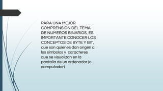 PARA UNA MEJOR
COMPRENSION DEL TEMA
DE NUMEROS BINARIOS, ES
IMPORTANTE CONOCER LOS
CONCEPTOS DE BYTE Y BIT,
que son quienes dan origen a
los símbolos y caracteres
que se visualizan en la
pantalla de un ordenador (o
computador)
 