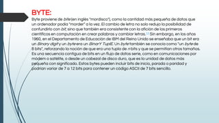 BYTE:
Byte proviene de bite (en inglés "mordisco"), como la cantidad más pequeña de datos que
un ordenador podía "morder" a la vez. El cambio de letra no solo redujo la posibilidad de
confundirlo con bit, sino que también era consistente con la afición de los primeros
científicos en computación en crear palabras y cambiar letras.13 Sin embargo, en los años
1960, en el Departamento de Educación de IBM del Reino Unido se enseñaba que un bit era
un Binary digit y un byte era un BinarY TuplE. Un byte también se conocía como "un byte de
8 bits", reforzando la noción de que era una tupla de n bits y que se permitían otros tamaños.
Es una secuencia contigua de bits en un flujo de datos serie, como en comunicaciones por
módem o satélite, o desde un cabezal de disco duro, que es la unidad de datos más
pequeña con significado. Estos bytes pueden incluir bits de inicio, parada o paridad y
podrían variar de 7 a 12 bits para contener un código ASCII de 7 bits sencillo.
 