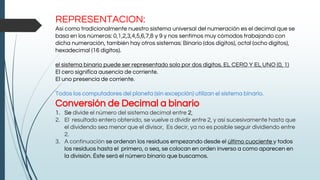 REPRESENTACION:
Así como tradicionalmente nuestro sistema universal del numeración es el decimal que se
basa en los números: 0,1,2,3,4,5,6,7,8 y 9 y nos sentimos muy cómodos trabajando con
dicha numeración, también hay otros sistemas: Binario (dos dígitos), octal (ocho dígitos),
hexadecimal (16 dígitos).
el sistema binario puede ser representado solo por dos dígitos. EL CERO Y EL UNO (0, 1)
El cero significa ausencia de corriente.
El uno presencia de corriente.
Todos los computadores del planeta (sin excepción) utilizan el sistema binario.
Conversión de Decimal a binario
1. Se divide el número del sistema decimal entre 2,
2. El resultado entero obtenido, se vuelve a dividir entre 2, y así sucesivamente hasta que
el dividendo sea menor que el divisor, Es decir, ya no es posible seguir dividiendo entre
2.
3. A continuación se ordenan los residuos empezando desde el último cuociente y todos
los residuos hasta el primero, o sea, se colocan en orden inverso a como aparecen en
la división. Éste será el número binario que buscamos.
 