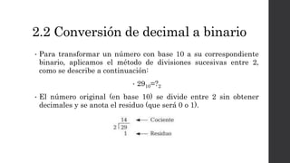 2.2 Conversión de decimal a binario
• Para transformar un número con base 10 a su correspondiente
binario, aplicamos el método de divisiones sucesivas entre 2,
como se describe a continuación:
• 2910=?2
• El número original (en base 10) se divide entre 2 sin obtener
decimales y se anota el residuo (que será 0 o 1).
 