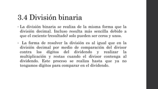 3.4 División binaria
• La división binaria se realiza de la misma forma que la
división decimal. Incluso resulta más sencilla debido a
que el cociente (resultado) solo pueden ser ceros y unos.
• La forma de resolver la división es al igual que en la
división decimal por medio de comparación del divisor
contra los dígitos del dividendo y realizar la
multiplicación y restas cuando el divisor contenga al
dividendo. Este proceso se realiza hasta que ya no
tengamos dígitos para comparar en el dividendo.
 