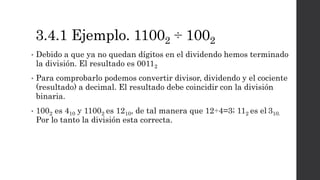 3.4.1 Ejemplo. 11002 ÷ 1002
• Debido a que ya no quedan dígitos en el dividendo hemos terminado
la división. El resultado es 00112
• Para comprobarlo podemos convertir divisor, dividendo y el cociente
(resultado) a decimal. El resultado debe coincidir con la división
binaria.
• 1002 es 410 y 11002 es 1210, de tal manera que 12÷4=3; 112 es el 310.
Por lo tanto la división esta correcta.
 