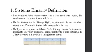 1. Sistema Binario: Definición
 Las computadoras representan los datos mediante bytes, los
cuales a su vez se conforman de bits.
 Un bit (acrónimo de Binary digit), se compone de dos estados:
cero y uno. Pudiendo tomar solo un estado a la vez.
 Un byte se compone de 8 bits. Cada bit representa información
mediante un valor posicional correspondiente a una potencia de
2 en valor decimal acorde a la siguiente tabla:
 
