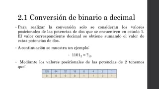 2.1 Conversión de binario a decimal
• Para realizar la conversión solo se consideran los valores
posicionales de las potencias de dos que se encuentren en estado 1.
El valor correspondiente decimal se obtiene sumando el valor de
estas potencias de dos.
• A continuación se muestra un ejemplo:
• 11012 = ?10
• Mediante los valores posicionales de las potencias de 2 tenemos
que:
 